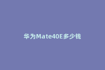 华为Mate40E多少钱 华为mate40e多少钱官网