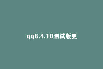 qq8.4.10测试版更新什么 qq测试版8.5.2
