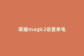 荣耀magic2设置来电头像的简单教程 荣耀magic怎么设置来电背景