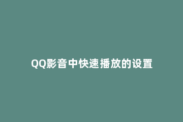 QQ影音中快速播放的设置方法介绍 qq影音如何加速播放快捷键