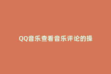QQ音乐查看音乐评论的操作流程 qq音乐怎么看评论记录