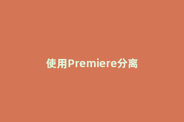使用Premiere分离音视频文件的操作过程 premiere导出视频和音频分开的