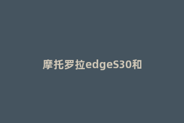 摩托罗拉edgeS30和edgex30有什么不同 摩托罗拉edge和k30s