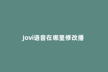 Jovi语音在哪里修改播报角色声音样式 jovi播报角色能不能自定义