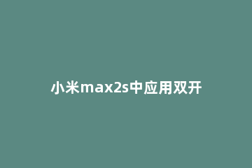 小米max2s中应用双开的操作步骤 小米max3双屏怎么操作