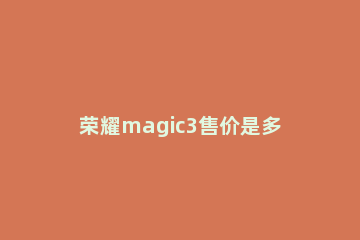 荣耀magic3售价是多少 荣耀magic3系列 售价