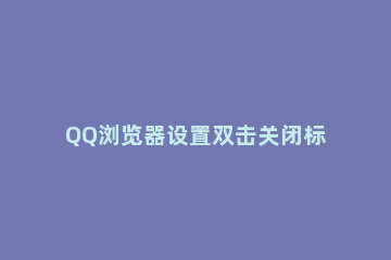 QQ浏览器设置双击关闭标签页的具体操作内容 qq浏览器新标签页怎么设置
