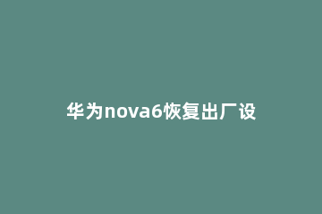 华为nova6恢复出厂设置的方法步骤 华为nova6怎样恢复出厂设置