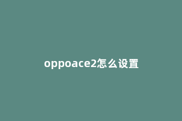 oppoace2怎么设置返回键 oppoace2的功能怎样设置