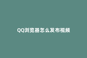 QQ浏览器怎么发布视频 qq浏览器怎么发布视频到qq看点