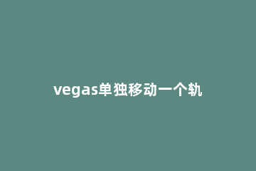 vegas单独移动一个轨道的视频的操作流程 vegas改变视频位置