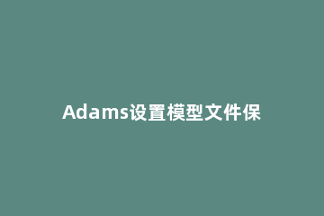 Adams设置模型文件保存路径的具体操作步骤 adams中模型位置调整