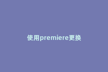 使用premiere更换视频中音频的操作步骤 premiere视频切换效果添加