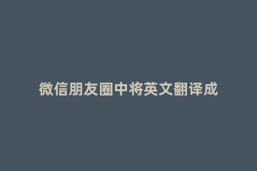 微信朋友圈中将英文翻译成中文的操作步骤 微信朋友圈 英文翻译