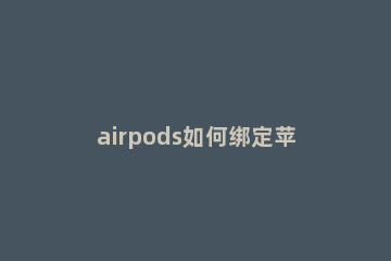 airpods如何绑定苹果手机 airpods怎么和苹果手机绑定