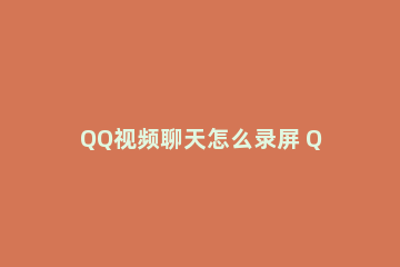 QQ视频聊天怎么录屏 QQ聊天怎么录屏