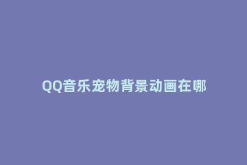 QQ音乐宠物背景动画在哪里关闭 qq音乐播放歌曲动画背景