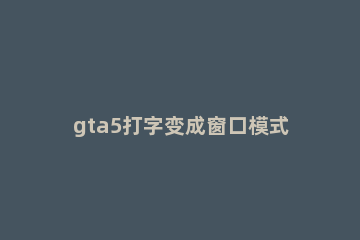 gta5打字变成窗口模式解决方法 为什么我gta5一打字就切成窗口了