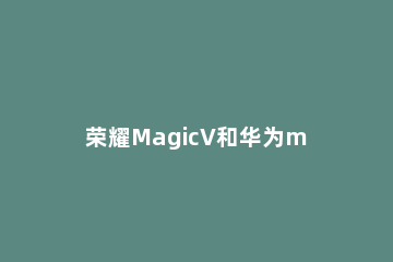 荣耀MagicV和华为matex2有什么不同 荣耀magic区别