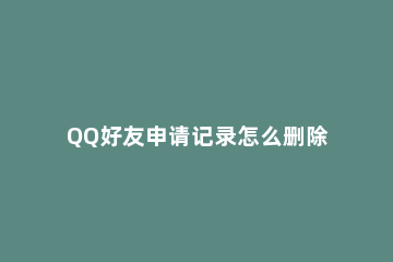 QQ好友申请记录怎么删除 怎样删除qq好友请求记录