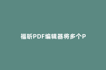 福昕PDF编辑器将多个PDF合为一个PDF文档的详细教程 福昕阅读器多个pdf怎么合并成一个pdf