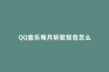 QQ音乐每月听歌报告怎么看 QQ音乐每月听歌报告
