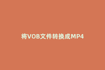 将VOB文件转换成MP4格式的操作教程 怎样将vob文件转换为mp4