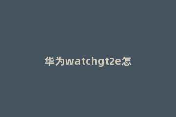 华为watchgt2e怎么设置表盘样式 华为watchgt2e自定义表盘