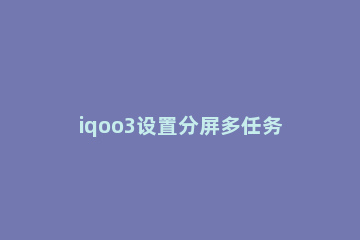 iqoo3设置分屏多任务的具体方法 iqooneo3怎么设置多应用分屏