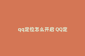 qq定位怎么开启 QQ定位怎么开