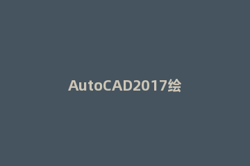AutoCAD2017绘制三维图的详细步骤 autocad画三维图步骤