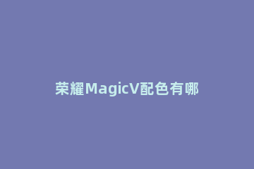 荣耀MagicV配色有哪些 荣耀magic哪个颜色好看