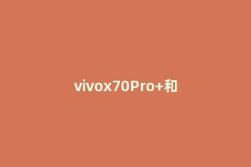 vivox70Pro+和iqoo8pro区别是什么 vivox70pro+和iqoo8pro+