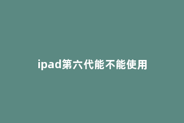 ipad第六代能不能使用pencil ipad第六代用什么处理器