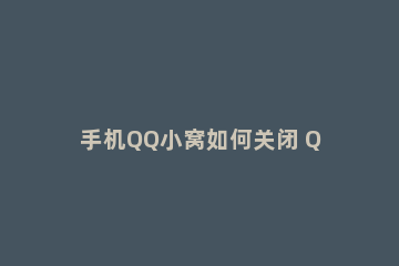 手机QQ小窝如何关闭 QQ空间如何关闭手机