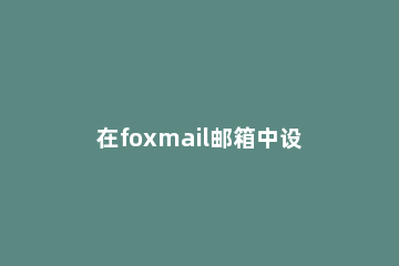 在foxmail邮箱中设置外出自动回复的图文教程 fox mail如何设置自动回复