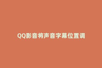 QQ影音将声音字幕位置调整的方法步骤 qq影音怎么调整字幕
