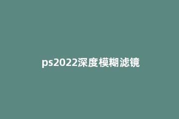 ps2022深度模糊滤镜怎么用 ps2021模糊照片处理