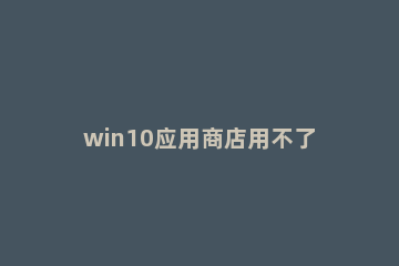 win10应用商店用不了怎么办 win10的应用商店用不了