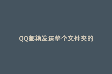 QQ邮箱发送整个文件夹的详细步骤 Qq邮箱怎样发送文件夹