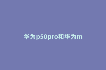 华为p50pro和华为mate40pro有哪些不同处 华为p50跟mate40pro的区别