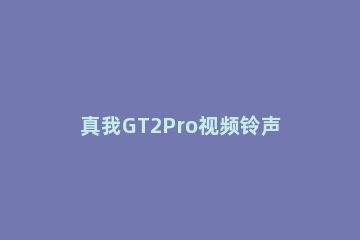 真我GT2Pro视频铃声如何设置 gt2pro自定义铃声