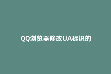 QQ浏览器修改UA标识的操作教程 手机qq浏览器ua标识