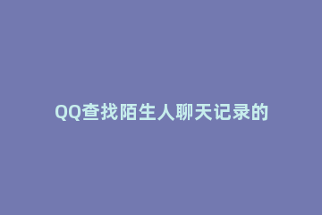 QQ查找陌生人聊天记录的简单操作 qq怎么找陌生人的聊天记录