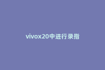 vivox20中进行录指纹的详细过程 vivox21怎么设置指纹