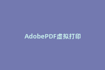 AdobePDF虚拟打印机安装操作步骤 win7pdf虚拟打印机怎么安装