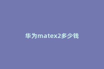 华为matex2多少钱 华为matex21多少钱