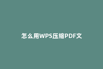 怎么用WPS压缩PDF文件_怎么压缩PDF文件_ wps怎么压缩PDF