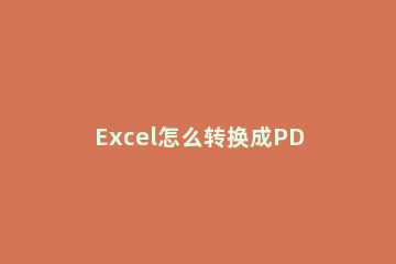 Excel怎么转换成PDF？Excel转换成PDF方法教程方法 如何把pdf转换成excel文档