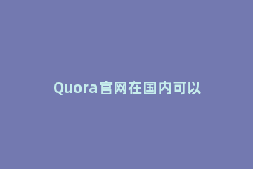Quora官网在国内可以用吗？在国内怎么使用Quora？ 在国内如何下载quora
